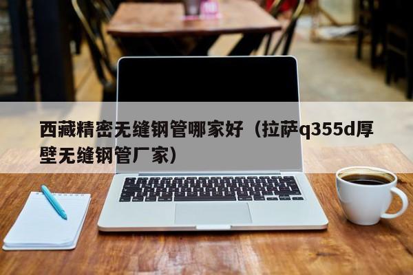 西藏精密无缝钢管哪家好（拉萨q355d厚壁无缝钢管厂家）