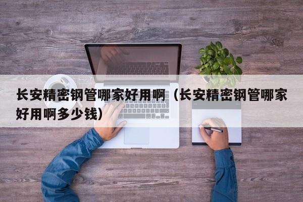 长安精密钢管哪家好用啊（长安精密钢管哪家好用啊多少钱）