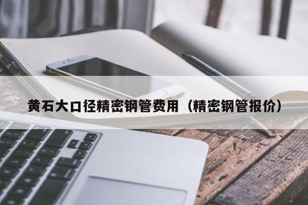 黄石大口径精密钢管费用（精密钢管报价）