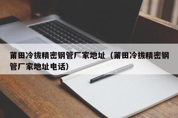 莆田冷拔精密钢管厂家地址（莆田冷拔精密钢管厂家地址电话）