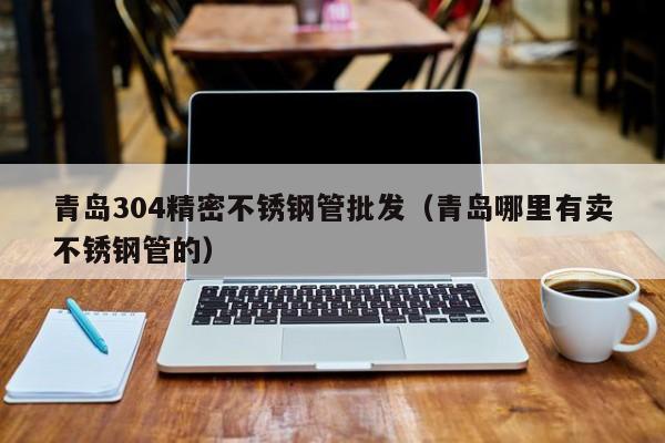 青岛304精密不锈钢管批发（青岛哪里有卖不锈钢管的）