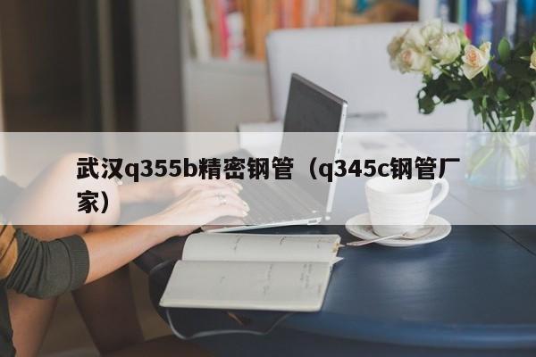 武汉q355b精密钢管（q345c钢管厂家）