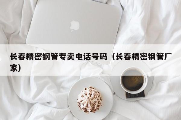 长春精密钢管专卖电话号码（长春精密钢管厂家）