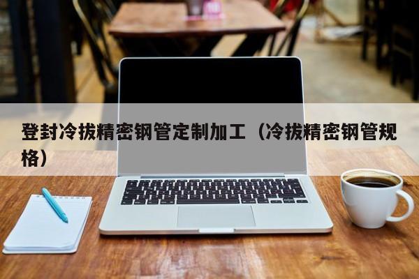 登封冷拔精密钢管定制加工（冷拔精密钢管规格）