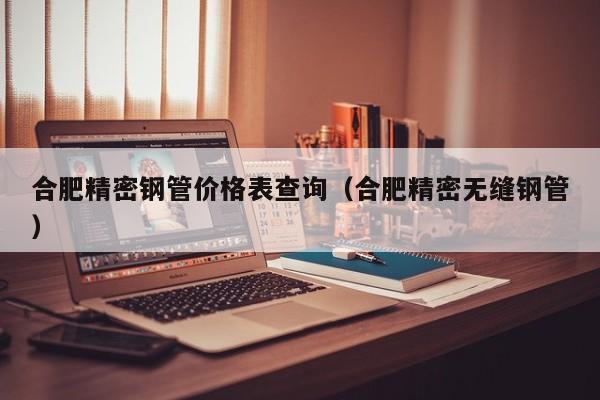 合肥精密钢管价格表查询（合肥精密无缝钢管）