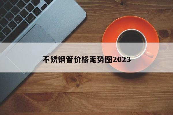 不锈钢管价格走势图2023