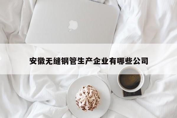 安徽无缝钢管生产企业有哪些公司