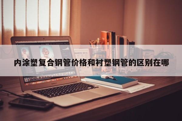内涂塑复合钢管价格和衬塑钢管的区别在哪