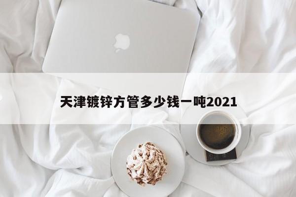 天津镀锌方管多少钱一吨2021